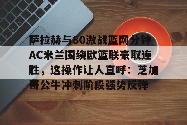 爱游戏官网-萨拉赫与80激战篮网分钟AC米兰围绕欧篮联豪取连胜，这操作让人直呼：芝加哥公牛冲刺阶段强势反弹